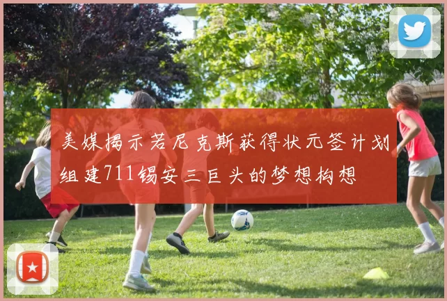 美媒揭示若尼克斯获得状元签计划组建711锡安三巨头的梦想构想
