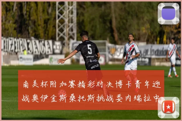 南美杯附加赛精彩对决博卡青年迎战奥伊金斯桑托斯挑战委内瑞拉中央大学