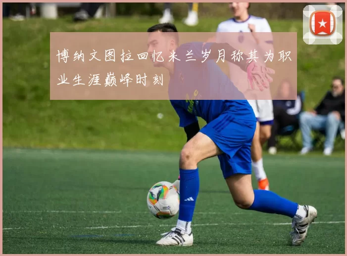 博纳文图拉回忆米兰岁月称其为职业生涯巅峰时刻