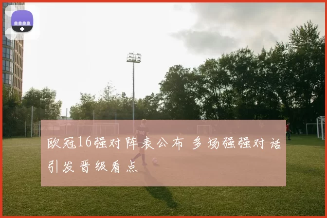 欧冠16强对阵表公布 多场强强对话引发晋级看点