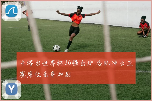 卡塔尔世界杯36强出炉 各队冲击正赛席位竞争加剧