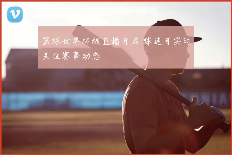 篮球世界杯线直播开启 球迷可实时关注赛事动态