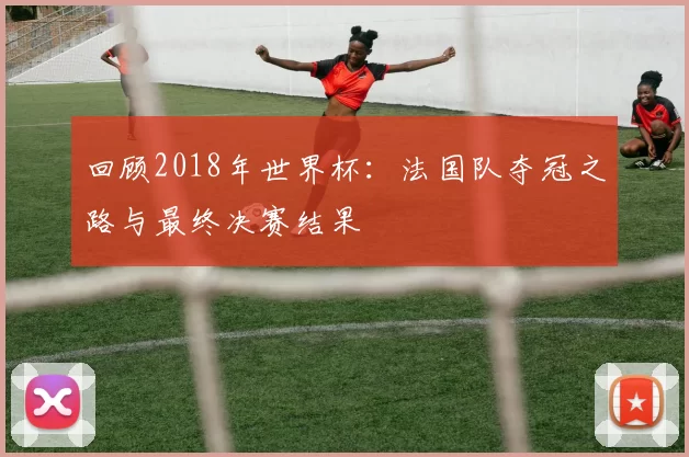 回顾2018年世界杯:法国队夺冠之路与最终决赛结果