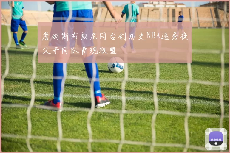 詹姆斯布朗尼同台创历史NBA选秀夜父子同队首现联盟