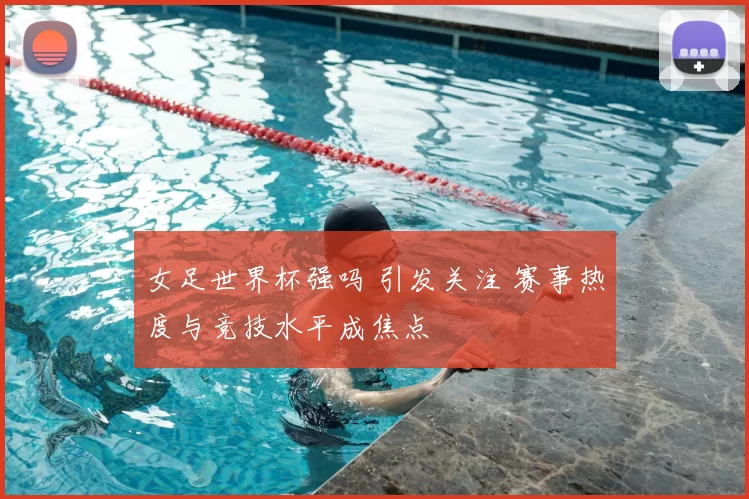女足世界杯强吗 引发关注 赛事热度与竞技水平成焦点