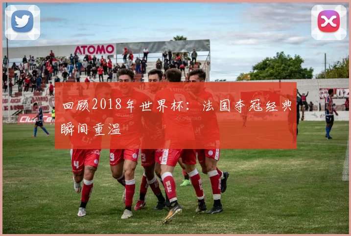 回顾2018年世界杯:法国夺冠经典瞬间重温