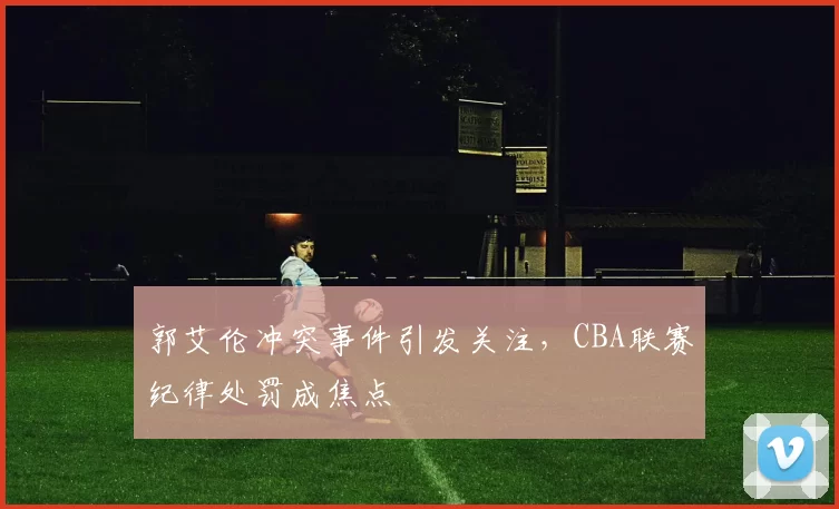 郭艾伦冲突事件引发关注,CBA联赛纪律处罚成焦点