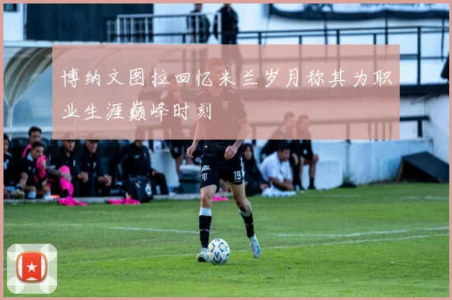 博纳文图拉回忆米兰岁月称其为职业生涯巅峰时刻