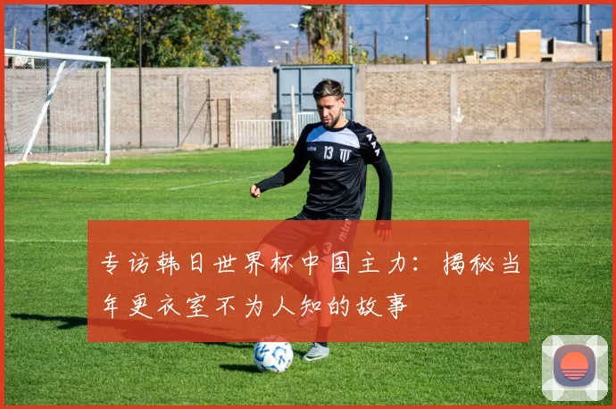 专访韩日世界杯中国主力:揭秘当年更衣室不为人知的故事