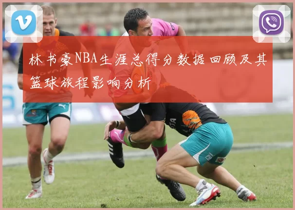 林书豪NBA生涯总得分数据回顾及其篮球旅程影响分析