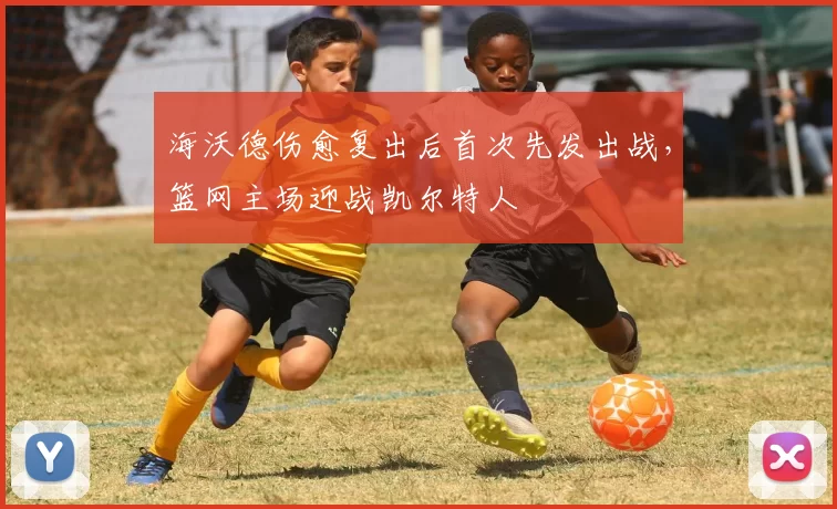 海沃德伤愈复出后首次先发出战,篮网主场迎战凯尔特人