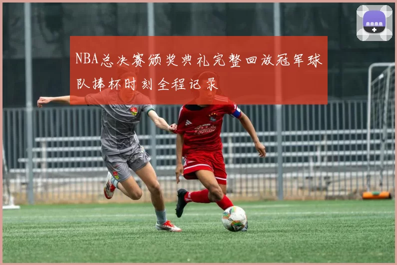 NBA总决赛颁奖典礼完整回放冠军球队捧杯时刻全程记录